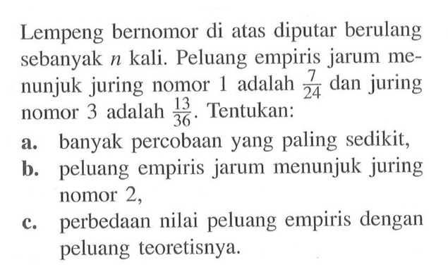 Lempeng bernomor di atas diputar berulang sebanyak  n  kali. Peluang empiris jarum menunjuk juring nomor 1 adalah  7/24  dan juring nomor 3 adalah  13/36 . Tentukan: a. banyak percobaan yang paling sedikit, b. peluang empiris jarum menunjuk juring nomor 2 , c. perbedaan nilai peluang empiris dengan peluang teoretisnya.