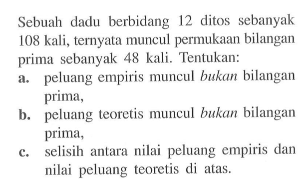 Sebuah dadu berbidang 12 ditos sebanyak 108 kali, ternyata muncul permukaan bilangan prima sebanyak 48 kali. Tentukan:a. peluang empiris muncul bukan bilangan prima,b. peluang teoretis muncul bukan bilangan prima,c. selisih antara nilai peluang empiris dan nilai peluang teoretis di atas.