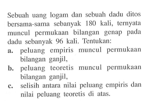 Sebuah uang logam dan sebuah dadu ditos bersama-sama sebanyak 180 kali, ternyata muncul permukaan bilangan genap pada dadu sebanyak 96 kali. Tentukan:a. peluang empiris muncul permukaan bilangan ganjil,b. peluang teoretis muncul permukaan bilangan ganjil,c. selisih antara nilai peluang empiris dan nilai peluang teoretis di atas. 