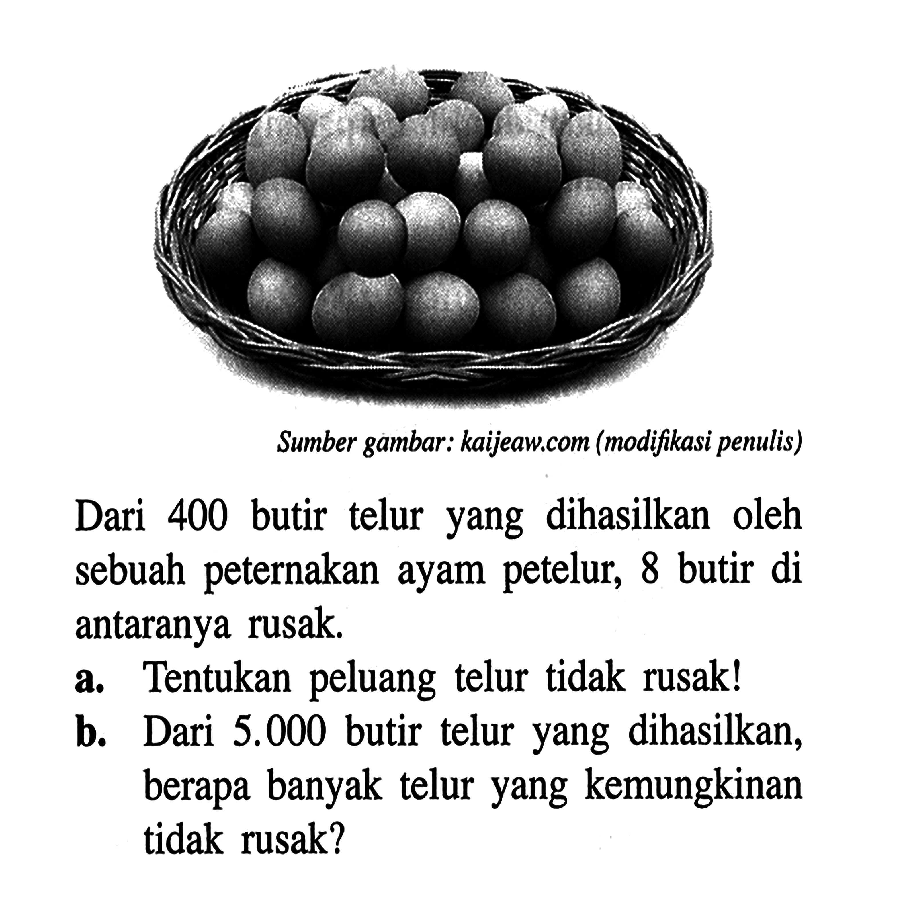 Dari 400 butir telur yang dihasilkan oleh sebuah peternakan ayam petelur, 8 butir di antaranya rusak. a. Tentukan peluang telur tidak rusak! b. Dari 5.000 butir telur yang dihasilkan, berapa banyak telur yang kemungkinan tidak rusak?