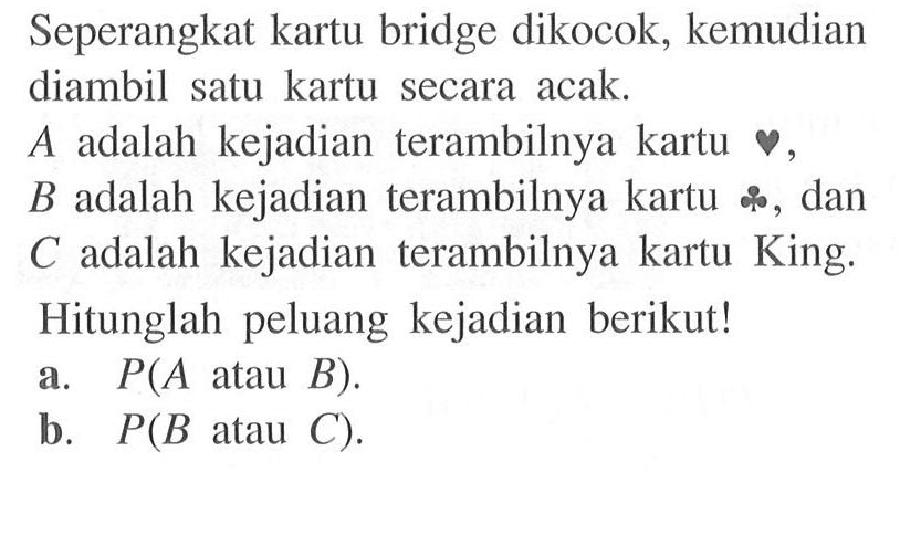 Seperangkat kartu bridge dikocok, kemudian diambil satu kartu secara acak.A adalah kejadian terambilnya kartu hati, B adalah kejadian terambilnya kartu keriting, dan C adalah kejadian terambilnya kartu King. Hitunglah peluang kejadian berikut! a. P(A atau B). b. P(B atau C).