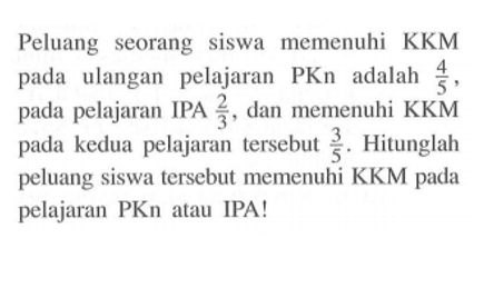 Peluang seorang siswa memenuhi KKM pada ulangan pelajaran PKn adalah 4/5, pada pelajaran IPA 2/3, dan memenuhi KKM pada kedua pelajaran tersebut 3/5. Hitunglah peluang siswa tersebut memenuhi KKM pada pelajaran PKn atau IPA!