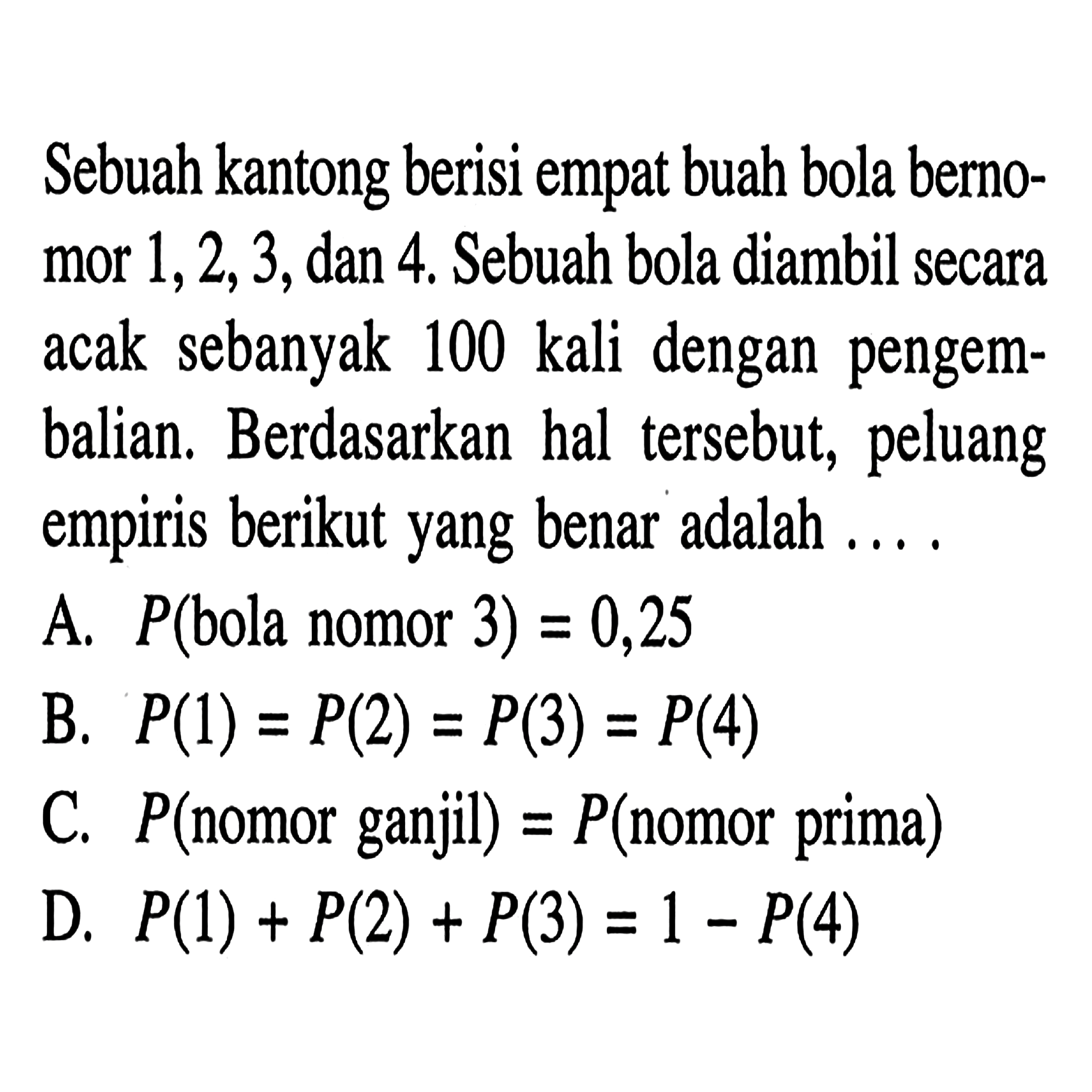 Sebuah kantong berisi empat buah bola bernomor 1, 2, 3, dan 4. Sebuah bola diambil secara acak sebanyak 100 kali dengan pengembalian. Berdasarkan hal tersebut, peluang empiris berikut yang benar adalah ....