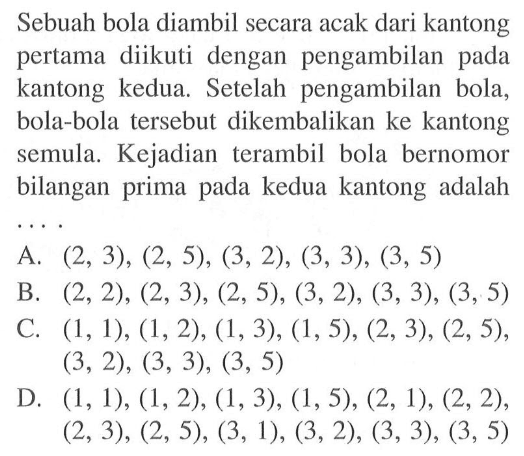 Sebuah bola diambil secara acak dari kantong pertama diikuti dengan pengambilan pada kantong kedua. Setelah pengambilan bola, bola-bola tersebut dikembalikan ke kantong semula. Kejadian terambil bola bernomor bilangan prima pada kedua kantong adalah .... 