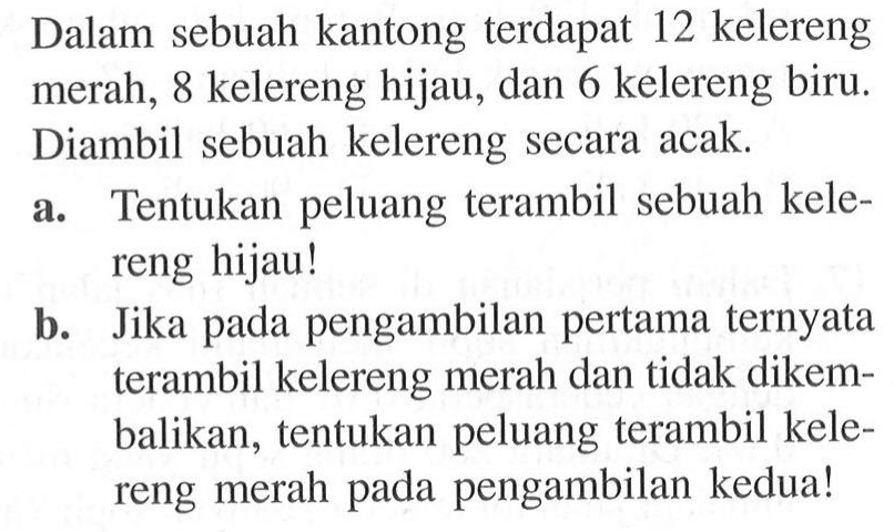 Dalam sebuah kantong terdapat 12 kelereng merah, 8 kelereng hijau, dan 6 kelereng biru. Diambil sebuah kelereng secara acak.a. Tentukan peluang terambil sebuah kelereng hijau!b. Jika pada pengambilan pertama ternyata terambil kelereng merah dan tidak dikembalikan, tentukan peluang terambil kelereng merah pada pengambilan kedua!