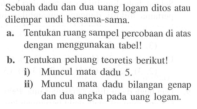 Sebuah dadu dan dua uang logam ditos atau dilempar undi bersama-sama. a. Tentukan ruang sampel percobaan di atas dengan menggunakan tabel! b. Tentukan peluang teoretis berikut! i) Muncul mata dadu 5. ii) Muncul mata dadu bilangan genap dan dua angka pada uang logam. 