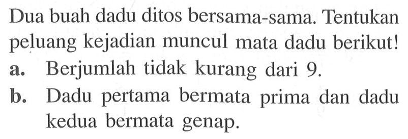 Dua buah dadu ditos bersama-sama. Tentukan peluang kejadian muncul mata dadu berikut! a. Berjumlah tidak kurang dari 9.b. Dadu pertama bermata prima dan dadu kedua bermata genap.