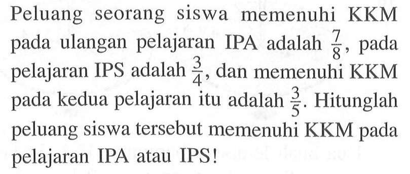 Peluang seorang siswa memenuhi  KKM  pada ulangan pelajaran IPA adalah  7/8 , pada pelajaran IPS adalah  3/4 , dan memenuhi KKM pada kedua pelajaran itu adalah  3/5 . Hitunglah peluang siswa tersebut memenuhi KKM pada pelajaran IPA atau IPS!