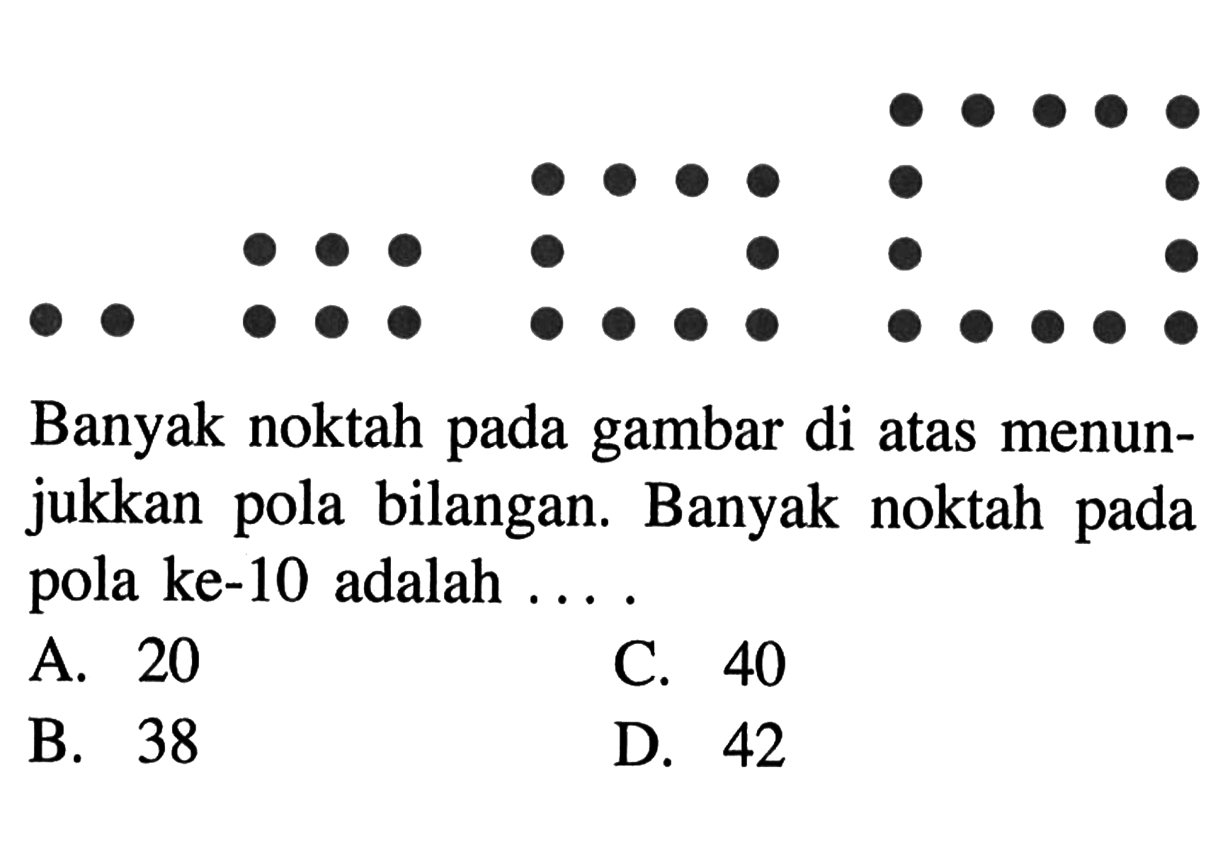 Banyak noktah pada gambar di atas menunjukkan pola bilangan. Banyak noktah pada pola ke-10 adalah.... A 20 B. 38 C. 40 D. 42