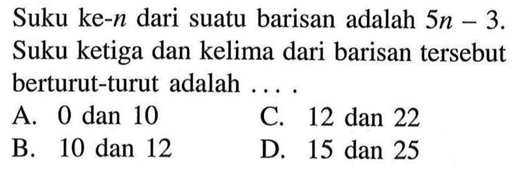 Suku ke-n dari suatu barisan adalah 5n - 3. Suku ketiga dan kelima dari barisan tersebut berturut-turut adalah .... A. 0 dan 10 B. 10 dan 12 C. 12 dan 22 D. 15 dan 25