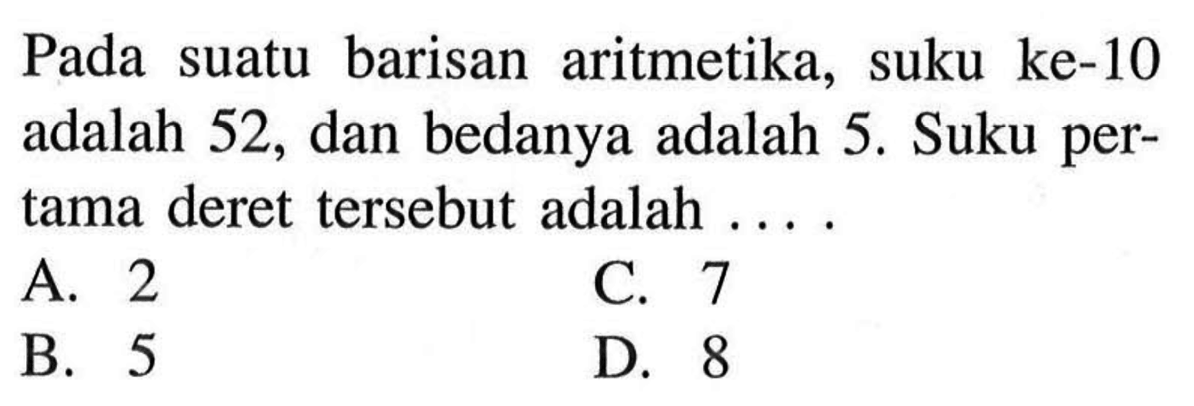 Pada suatu barisan aritmetika, suku ke-10 adalah 52, dan bedanya adalah 5. Suku pertama deret tersebut adalah.... A. 2 C. 7 B. 5 D. 8