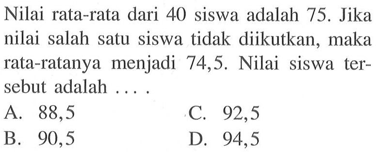 Nilai rata-rata dari 40 siswa adalah 75. Jika nilai salah satu siswa tidak diikutkan, maka rata-ratanya menjadi 74,5. Nilai siswa tersebut adalah....