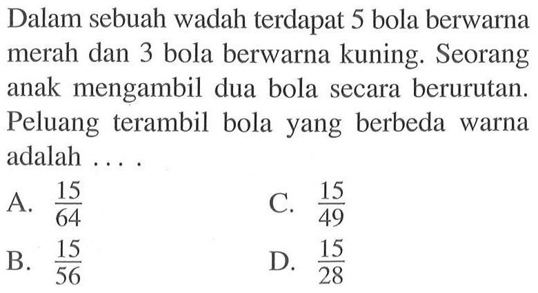 Dalam sebuah wadah terdapat 5 bola berwarna merah dan 3 bola berwarna kuning. Seorang anak mengambil dua bola secara berurutan. Peluang terambil bola yang berbeda warna adalah .... 