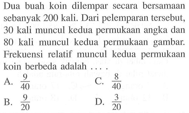 Dua buah koin dilempar secara bersamaan sebanyak 200 kali. Dari pelemparan tersebut, 30 kali muncul kedua permukaan angka dan 80 kali muncul kedua permukaan gambar. Frekuensi relatif muncul kedua permukaan koin berbeda adalah ...