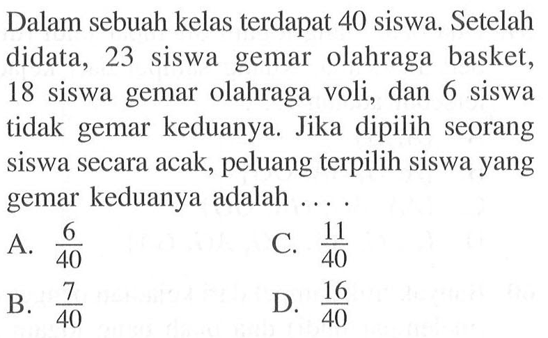 Dalam sebuah kelas terdapat 40 siswa. Setelah didata, 23 siswa gemar olahraga basket, 18 siswa gemar olahraga voli, dan 6 siswa tidak gemar keduanya. Jika dipilih seorang siswa secara acak, peluang terpilih siswa yang gemar keduanya adalah....