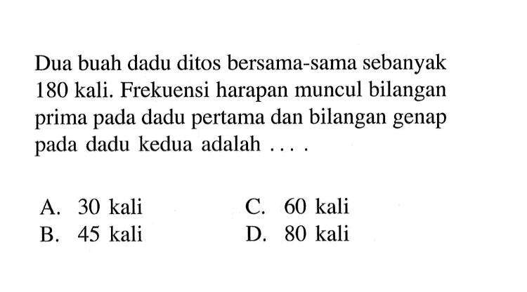 Dua buah dadu ditos bersama-sama sebanyak 180 kali. Frekuensi harapan muncul bilangan prima pada dadu pertama dan bilangan genap pada dadu kedua adalah ....