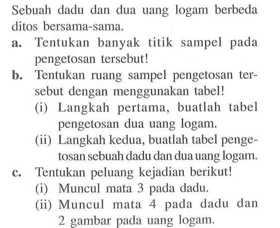 Sebuah dadu dan dua uang logam berbeda ditos bersama-sama. a. Tentukan banyak titik sampel pada pengetosan tersebut! b. Tentukan ruang sampel pengetosan tersebut dengan menggunakan tabel! (i) Langkah pertama, buatlah tabel pengetosan dua uang logam. (ii) Langkah kedua, buatlah tabel pengetosan sebuah dadu dan dua uang logam. c. Tentukan peluang kejadian berikut! (i) Muncul mata 3 pada dadu. (ii) Muncul mata 4 pada dadu dan 2 gambar pada uang logam.