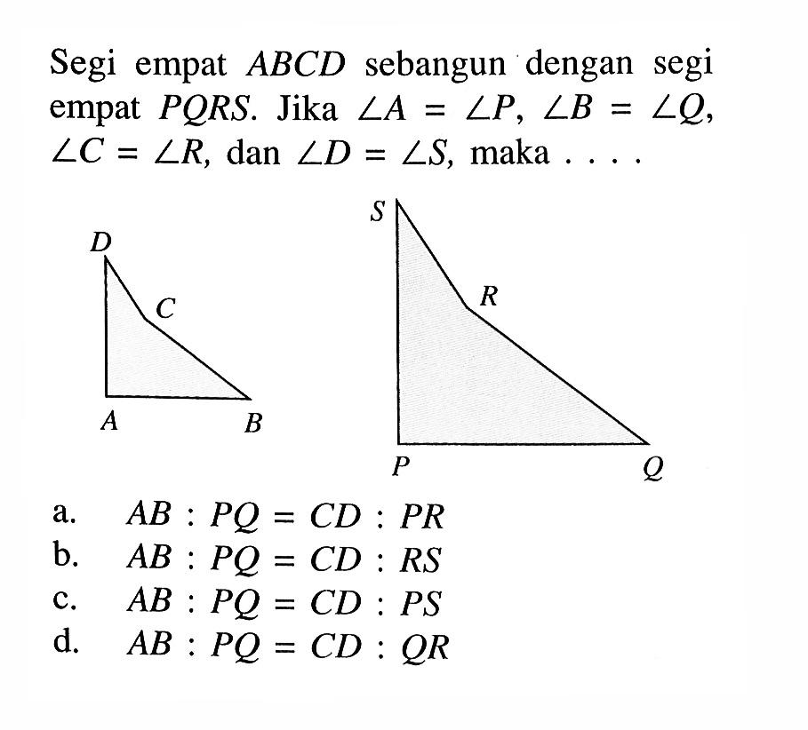 Segi empat ABCD sebangun dengan segi empat PQRS. Jika sudut A=sudut P, sudut B=sudut Q, sudut C=sudut R, dan sudut D=sudut S, maka ....