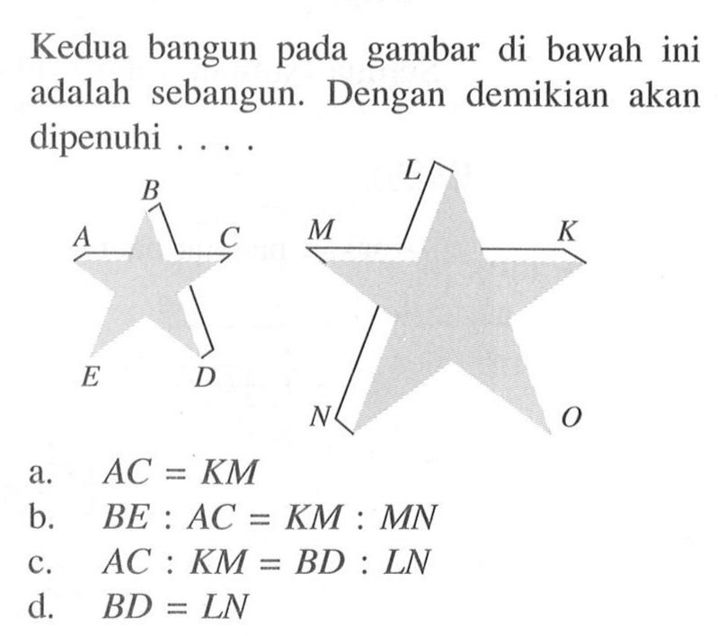 Kedua bangun pada gambar di bawah ini adalah sebangun. Dengan demikian akan dipenuhi ....A B C D E K L M N Oa.  A C=K M b.  B E: A C=K M: M N c.  A C: K M=B D: L N d.  B D=L N 