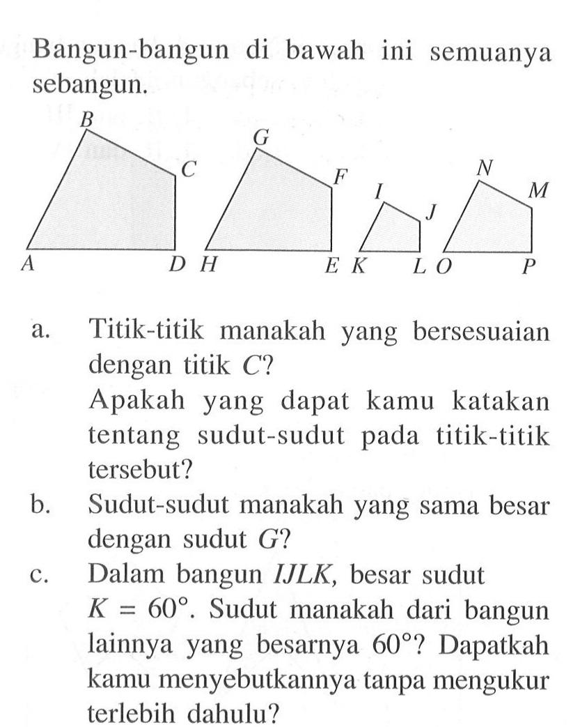 Bangun-bangun di bawah ini semuanya sebangun.ADCB HEFG KLJI OPMNa. Titik-titik manakah yang bersesuaian dengan titik C?Apakah yang dapat kamu katakan tentang sudut-sudut pada titik-titik tersebut?b. Sudut-sudut manakah yang sama besar dengan sudut G?c. Dalam bangun IJLK, besar sudut K=60. Sudut manakah dari bangun lainnya yang besarnya 60? Dapatkah kamu menyebutkannya tanpa mengukur terlebih dahulu?