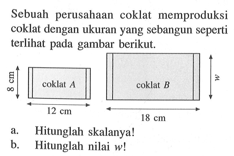 Sebuah perusahaan coklat memproduksi coklat dengan ukuran yang sebangun seperti terlihat pada gambar berikut. a. Hitunglah skalanya! b. Hitunglah nilai w! coklat A 12 cm 8 cm coklat B w 18 cm