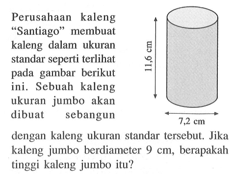 Perusahaan kaleng "Santiago" membuat kaleng dalam ukuran standar seperti terlihat pada gambar berikut ini. Sebuah kaleng ukuran jumbo akan dibuat sebangun dengan kaleng ukuran standar tersebut. Jika kaleng jumbo berdiameter 9 cm, berapakah tinggi kaleng jumbo itu? 11,6 cm 7,2 cm