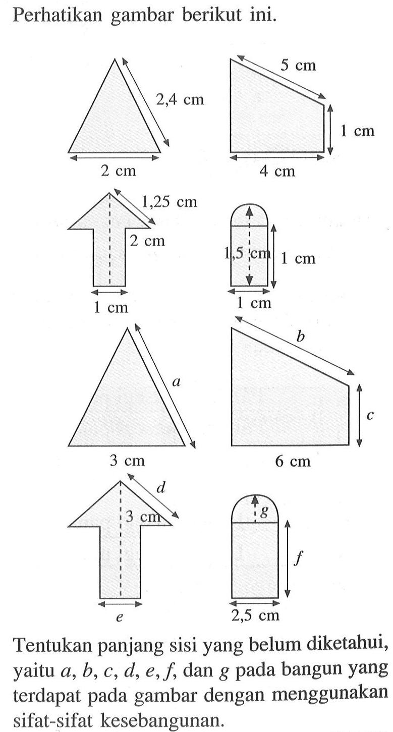 Perhatikan gambar berikut ini.2,4 cm 2 cm  5 cm 1 cm 4 cm  1,25 cm 2 cm 1 cm  1,5 cm 1 cm 1 cm  a 3 cm  b c 6 cm  d 3 cm e  g f 2,5 cmTentukan panjang sisi yang belum diketahui, yaitu a, b, c, d, e, f, dan g pada bangun yang terdapat pada gambar dengan menggunakan sifat-sifat kesebangunan.