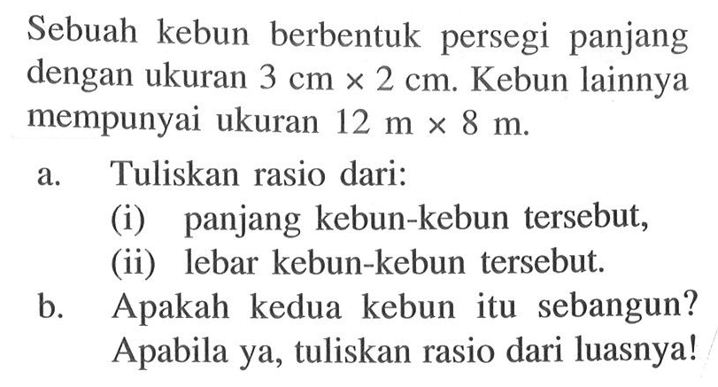 Sebuah kebun berbentuk persegi panjang dengan ukuran  3 cm x 2 cm . Kebun lainnya mempunyai ukuran  12 m x 8 m .a. Tuliskan rasio dari:(i) panjang kebun-kebun tersebut,(ii) lebar kebun-kebun tersebut.b. Apakah kedua kebun itu sebangun? Apabila ya, tuliskan rasio dari luasnya! 