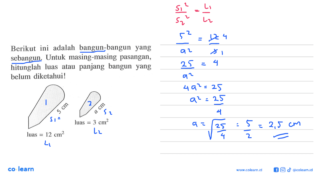 Berikut ini adalah bangun-bangun yangsebangun. Untuk masing-masing pasangan,hitunglah luas atau panjang bangun yangbelum diketahui!luas=12 cm^2 5 cm Luas=3 cm^3 a cm