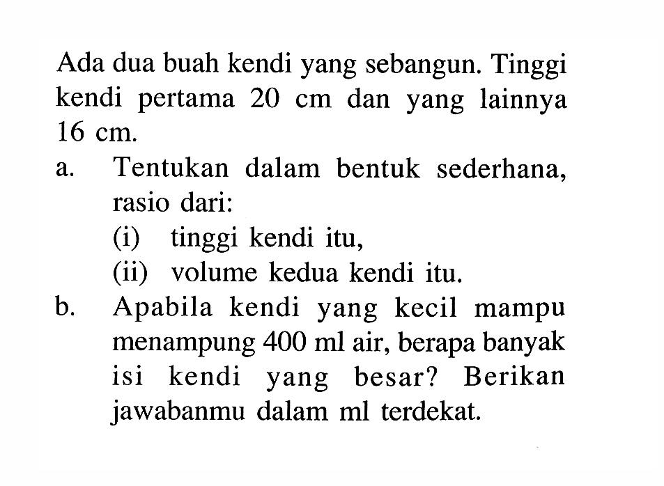 Ada dua buah kendi yang sebangun. Tinggi kendi pertama 20 cm dan yang lainnya 16 cm.
a. Tentukan dalam bentuk sederhana, rasio dari:
(i) tinggi kendi itu,
(ii) volume kedua kendi itu.
b. Apabila kendi yang kecil mampu menampung 400 ml air, berapa banyak isi kendi yang besar? Berikan jawabanmu dalam ml terdekat. 