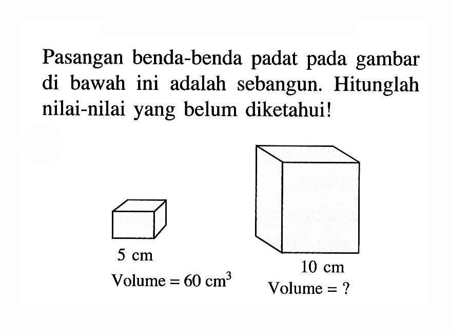 Pasangan benda-benda padat pada gambar di bawah ini adalah sebangun. Hitunglah nilai-nilai yang belum diketahui!5 cm 10 cmVolume=60 cm^3 Volume?