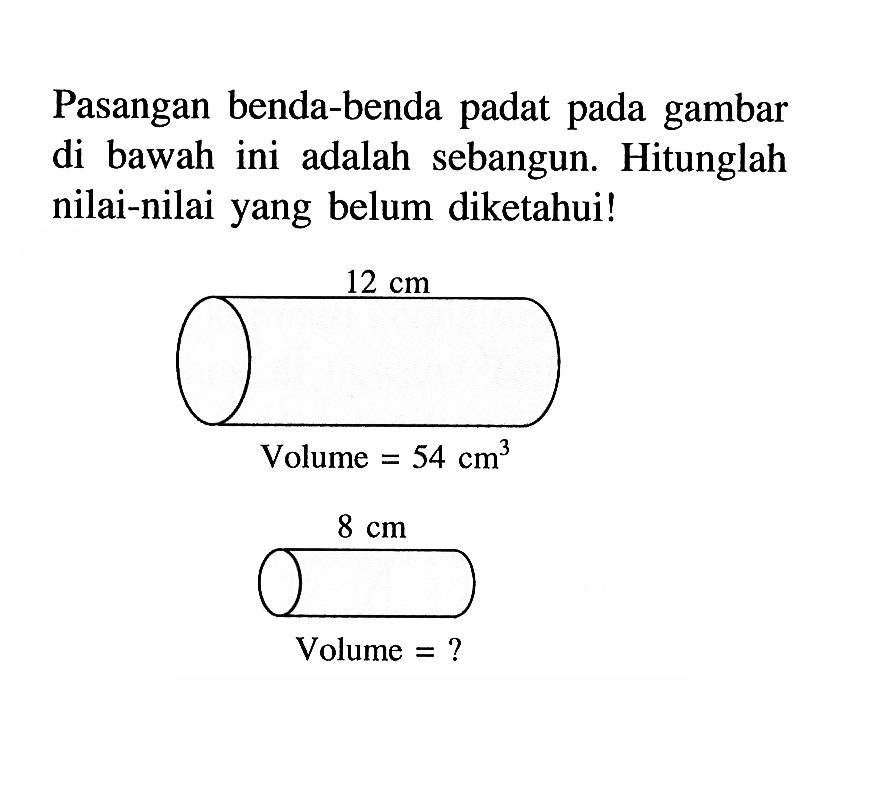 Pasangan benda-benda padat pada gambar di bawah ini adalah sebangun. Hitunglah nilai-nilai yang belum diketahui! 12 cm Volume = 54 cm^3 8 cm Volume = ? 