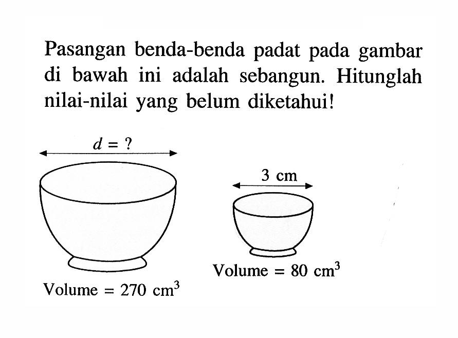 Pasangan benda-benda padat pada gambar di  bawah ini adalah sebangun. Hitunglah nilai-nilai yang belum diketahui! d=? volume=270 cm^3 3 cm volume=80 cm^3