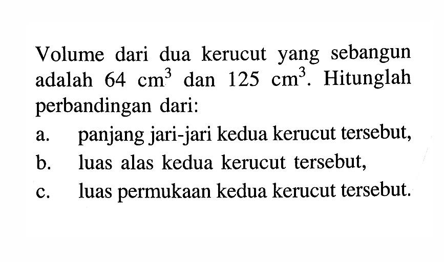 Volume dari dua kerucut yang sebangun adalah 64 cm^3 dan 125 cm^3. Hitunglah perbandingan dari: a. panjang jari-jari kedua kerucut tersebut, b. luas alas kedua kerucut tersebut, c. luas permukaan kedua kerucut tersebut. 