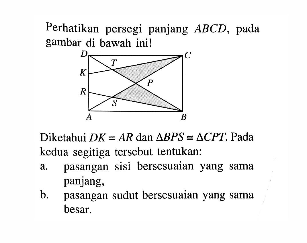 Perhatikan persegi panjang ABCD, pada gambar di bawah ini! Diketahui DK=AR dan segitiga BPS kongruen segitiga CPT. Pada kedua segitiga tersebut tentukan: a. pasangan sisi bersesuaian yang sama panjang, b. pasangan sudut bersesuaian yang sama besar.