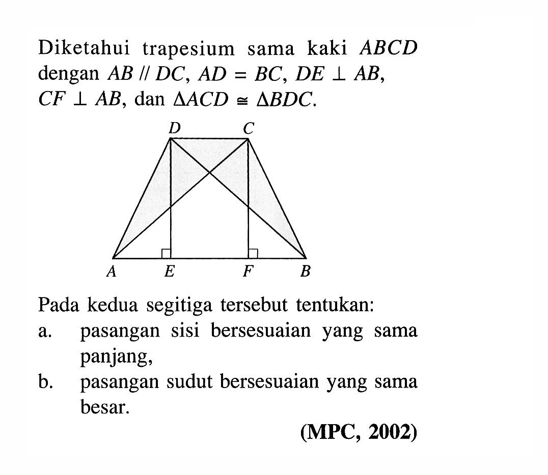 Diketahui trapesium sama kaki  ABCD  dengan  AB // DC, AD=BC, DE tegak lurus AB, CF tegak lurus AB , dan  segitiga ACD kongruen segitiga BDC . D C A E F B Pada kedua segitiga tersebut tentukan: a. pasangan sisi bersesuaian yang sama panjang, b. pasangan sudut bersesuaian yang sama besar. (MPC, 2002)