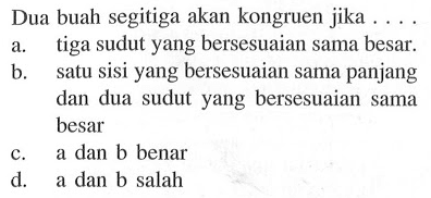 Dua buah segitiga akan kongruen jika ...
a. tiga sudut yang bersesuaian sama besar.
b. satu sisi yang bersesuaian sama panjang dan dua sudut yang bersesuaian sama besar
c.  a  dan b benar
d.    a dan b salah