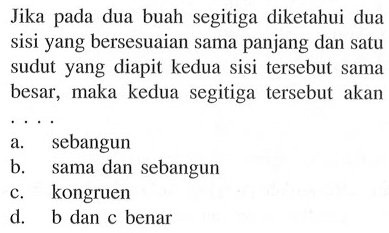 Jika pada dua buah segitiga diketahui dua sisi yang bersesuaian sama panjang dan satu sudut yang diapit kedua sisi tersebut sama besar, maka kedua segitiga tersebut akan