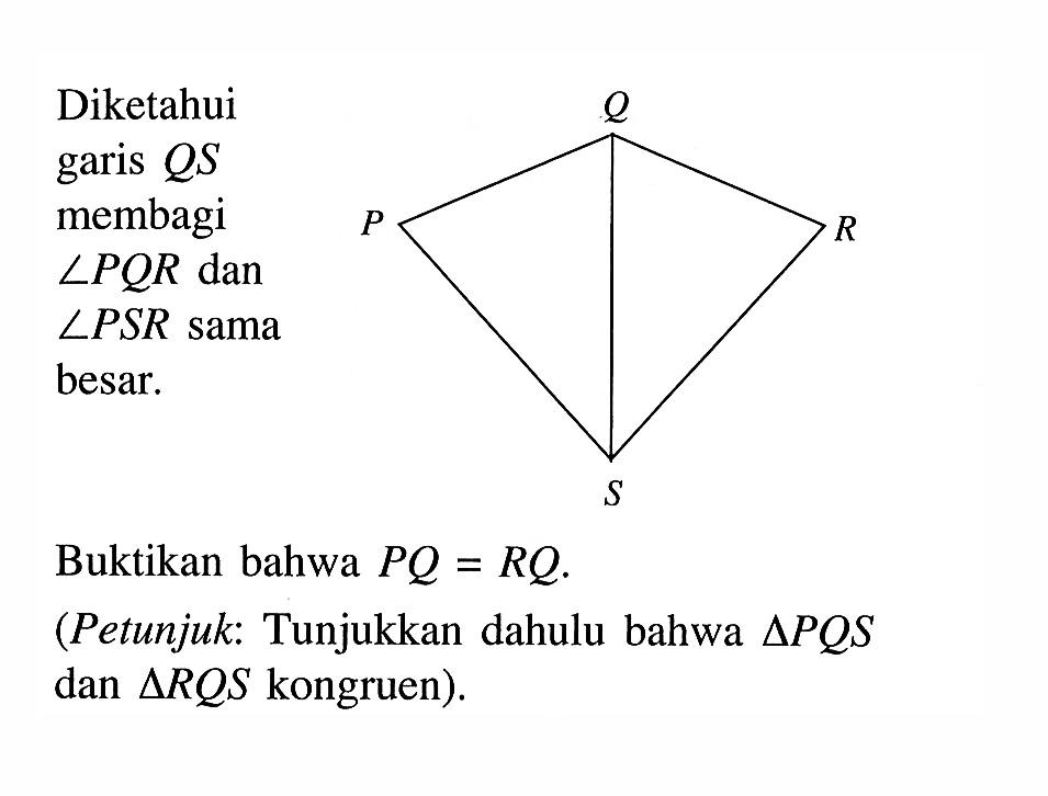 Diketahui garis  QS  membagi  sudut PQR  dan LPSR sama besar.Buktikan bahwa  PQ=RQ .(Petunjuk: Tunjukkan dahulu bahwa  segitiga PQS  dan  segitiga RQS  kongruen).