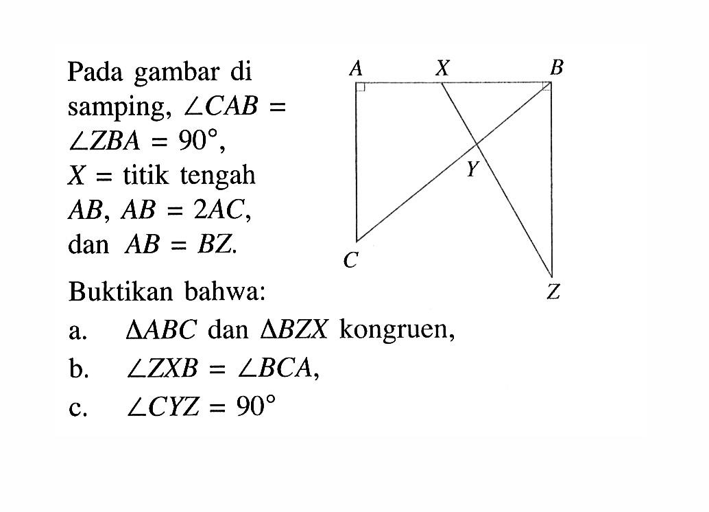 Pada gambar di samping, sudut CAB=sudut ZBA=90,  X=titik tengah AB, AB=2 AC, dan AB=BZ.Buktikan bahwa:A X B Y C L a.  segitiga ABC  dan  segitiga BZX  kongruen,b.  sudut ZXB=sudut BCA,c.  sudut CYZ=90  