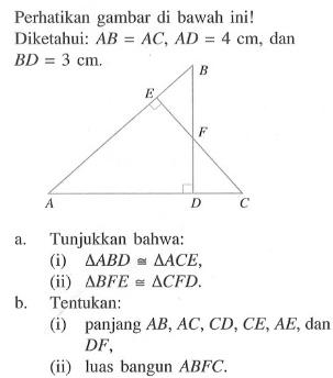 Perhatikan gambar di bawah ini!Diketahui: AB=AC, AD=4 cm, dan BD=3 cm.a. Tunjukkan bahwa:(i) segitiga ABD kongruen segitiga ACE,(ii) segitiga BFE kongruen segitiga CFD.b. Tentukan:(i) panjang AB, AC, CD, CE, AE, dan DF,(ii) luas bangun ABFC.