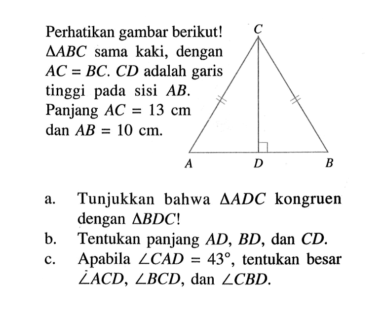 Perhatikan gambar berikut!  segitiga ABC  sama kaki, dengan  AC=BC. CD  adalah garis tinggi pada sisi  AB. Panjang  AC=13 cm dan AB=10 cm.C A D B a. Tunjukkan bahwa  segitiga ADC  kongruen dengan  segitiga BDC ! b. Tentukan panjang  AD, BD, dan  CD .c. Apabila  sudut CAD=43 , tentukan besar  sudut ACD, sudut BCD, dan sudut CBD. 