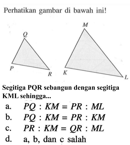 Perhatikan gambar di bawah ini! P Q R K M L Segitiga PQR sebangun dengan segitiga KML sehingga... a. PQ:KM=PR:ML b. PQ:KM=PR:KM c. PR:KM=QR:ML d. a, b, dan c salah