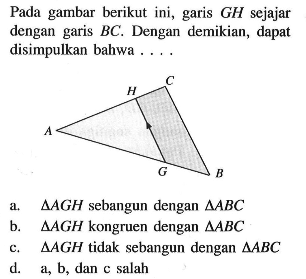 Pada gambar berikut ini, garis  GH  sejajar dengan garis  BC . Dengan demikian, dapat disimpulkan bahwa ....a.  segitiga AGH  sebangun dengan  segitiga ABC b.  segitiga AGH  kongruen dengan  segitiga ABC c.  segitiga AGH  tidak sebangun dengan  segitiga ABC d.  a, b , dan c salah