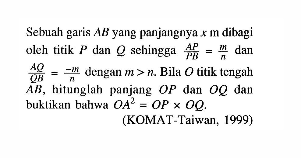 Sebuah garis AB yang panjangnya x m dibagi oleh titik P dan Q sehingga AP/PB=m/n dan AQ/QB=-m/n dengan m>n. Bila O titik tengah AB, hitunglah panjang OP dan OQ dan buktikan bahwa OA^2=OPxOQ. (KOMAT-Taiwan, 1999)