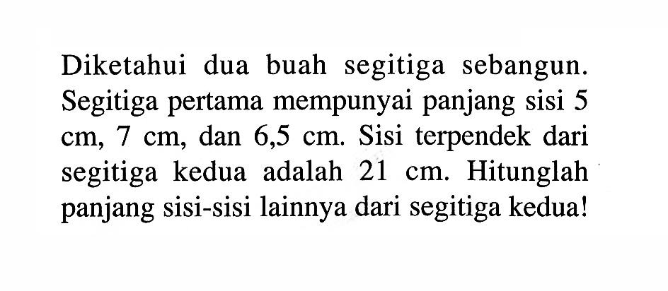 Diketahui dua buah segitiga sebangun. Segitiga pertama mempunyai panjang sisi 5 cm, 7 cm, dan 6,5 cm. Sisi terpendek dari segitiga kedua adalah 21 cm. Hitunglah panjang sisi-sisi lainnya dari segitiga kedua!