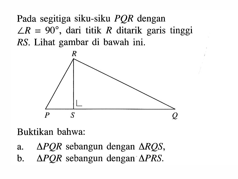 Pada segitiga siku-siku  P Q R  dengan  sudut R=90 , dari titik  R  ditarik garis tinggi RS. Lihat gambar di bawah ini.P Q R SBuktikan bahwa:a.   segitiga P Q R  sebangun dengan  segitiga R Q S ,b.   segitiga P Q R  sebangun dengan  segitiga P R S .