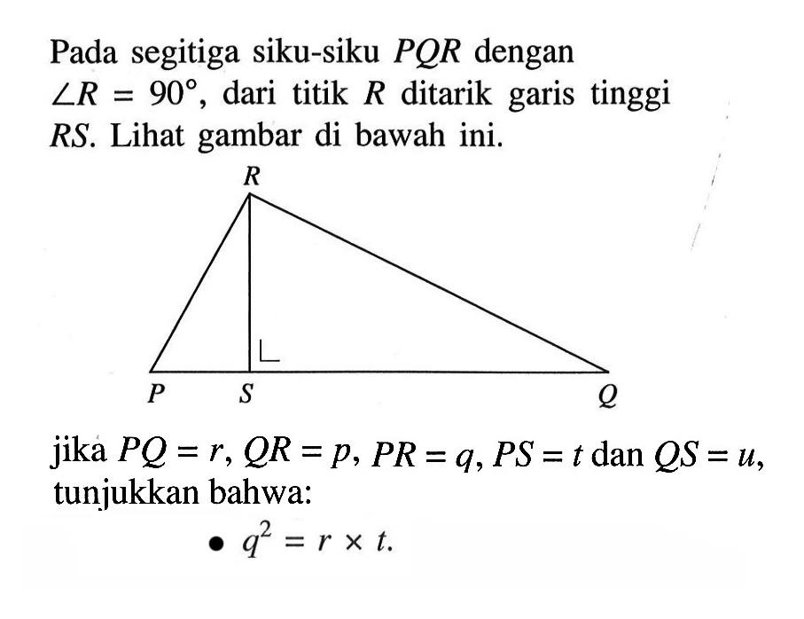 Pada segitiga siku-siku PQR dengan sudut R=90, dari titik R ditarik garis tinggi RS. Lihat gambar di bawah ini.R P S Qjika PQ=r, QR=p, PR=q, PS=t dan QS=u, tunjukkan bahwa:q^2=r x t.