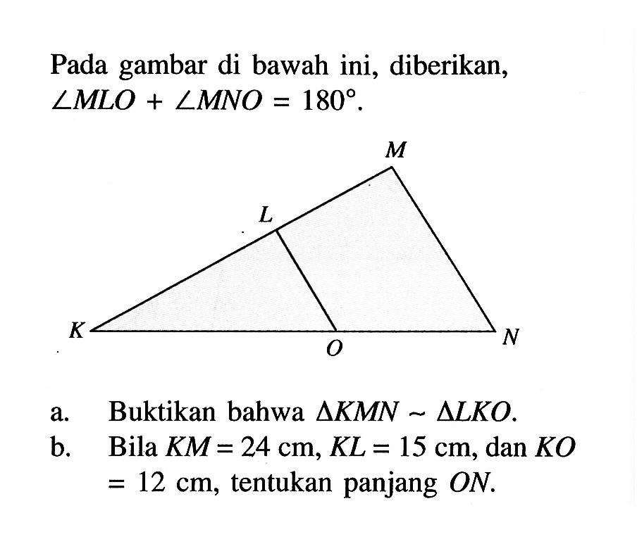 Pada gambar di bawah ini, diberikan, sudut MLO+sudut MNO=180. M L K O N a. Buktikan bahwa segitiga KMN ~ segitiga LKO.b. Bila KM=24 cm, KL=15 cm, dan KO =12 cm, tentukan panjang ON. 