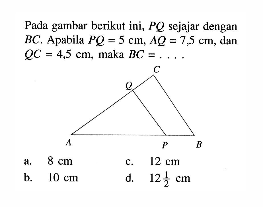 Pada gambar berikut ini, PQ sejajar dengan BC. Apabila PQ=5 cm, AQ=7,5 cm, dan QC=4,5 cm, maka BC=...